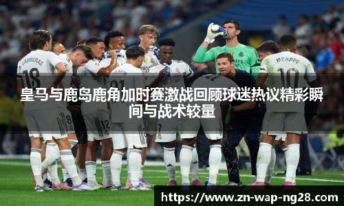 皇马与鹿岛鹿角加时赛激战回顾球迷热议精彩瞬间与战术较量